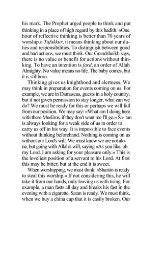 his mark. The Prophet urged people to think and put
thinking in a place of high regard by this hadith. «One
hour of reflective thinking is better than 70 years of
worship.» Tafakkur, it means thinking about our du-
ties and responsibilities. To distinguish between good
and bad actions, we must think. Our Grandsheikh says,
there is no value or benefit for actions without thin-
king. To have an intention is fard, an order of Allah
Almighty. No value means no life. The baby comes, but
it is stillborn.
Thinking gives us knighthood and alertness. We
may think in preparation for events coming on us. For
example, we are in Damascus, guests in a holy country,
but if not given permission to stay longer, what can we
do? We must be ready for this or perhaps we will fall
from our position. We may say: «What am I doing here
with these Muslims, if they don't want me I'll go.» Sa- tan
is always looking for a weak side of us in order to
carry us off in his way. It is impossible to face events
without thinking beforehand. Nothing is coming on us
without our Lord's will. We must know we are not alo-
ne, but going with Allah's will, saying «As you like, oh
my Lord. I am asking for your pleasure only.» This is
the loveliest position of a servant to his Lord. At first
this may be bitter, but at the end it is sweet.
When worshipping, we must think: «Shaitân is ready
to steal this worship.» If not considering this, he will
take it from our hands, only leaving us with tiring. For
example, a man fasts all day and breaks his fast in the
evening with a cigarette. Satan is ready. We must think,
when we buy a china cup that it is easily broken. Our
 