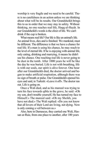 worship is very fragile and we need to be careful. The-
re is no carefulness in an action unless we are thinking
about what will be its results. Our Grandsheikh brings
this to us in order that we may stay in safety. Without
thinking, no one reaches real life, Haqq ul-Hayât. In
our Grandsheikh's words is the elixir of life. We can't
drink if the cup is broken.
What means reallife?Our life islikeananimal's life.
An animal lives, dies and is finished. We mankind, must
be different. The difference is that we have a chance for
real life. If a man is using his chance, he may reach to
the level of eternal life. If he is enjoying with animal life,
only eating, drinking and marrying, it means he didn't
use his chance. One reaching real life is never going to
be dust in the tomb. After 1000 years he will be like
the day he was buried. Life is not with breathing, life
is with our souls, our spirit is alive forever. One hour
after our Grandsheikh died, the doctor arrived and be-
gan to make artificial respiration, although there was
no sign of breath or pulse. Our Grandsheikh opened his
eyes and said, in Turkish: «Leave it off». The doctor ran
out. Life is going on.
Once a Wali died, and as his mureed was trying to
turn his face towards qibla in the grave, he said: «Oh
my son, don't trouble yourself, He has turned my face to
Himself.» The mureed said: «Oh my Sheikh, you
have not died.» The Wali replied: «Do you not know
that all lovers of their Lord are living, not dying. Now
is only coming a veil between us.»
Also, here in Damascus, they carried one Wali, Has-
san ar-Raie, from one place to another, after 100 years
 