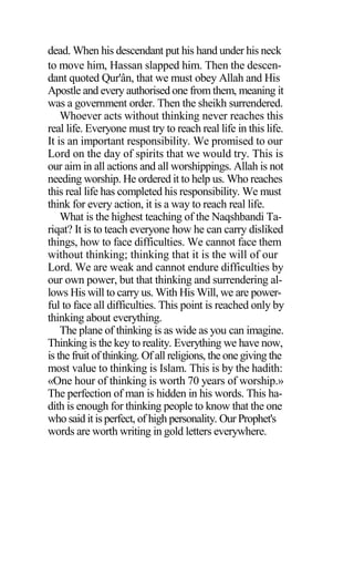 dead. When his descendant put his hand under his neck
to move him, Hassan slapped him. Then the descen-
dant quoted Qur'ân, that we must obey Allah and His
Apostle and every authorised one from them, meaning it
was a government order. Then the sheikh surrendered.
Whoever acts without thinking never reaches this
real life. Everyone must try to reach real life in this life.
It is an important responsibility. We promised to our
Lord on the day of spirits that we would try. This is
our aim in all actions and all worshippings. Allah is not
needing worship. He ordered it to help us. Who reaches
this real life has completed his responsibility. We must
think for every action, it is a way to reach real life.
What is the highest teaching of the Naqshbandi Ta-
riqat? It is to teach everyone how he can carry disliked
things, how to face difficulties. We cannot face them
without thinking; thinking that it is the will of our
Lord. We are weak and cannot endure difficulties by
our own power, but that thinking and surrendering al-
lows His will to carry us. With His Will, we are power-
ful to face all difficulties. This point is reached only by
thinking about everything.
The plane of thinking is as wide as you can imagine.
Thinking is the key to reality. Everything we have now,
is the fruit of thinking. Of all religions, the one giving the
most value to thinking is Islam. This is by the hadith:
«One hour of thinking is worth 70 years of worship.»
The perfection of man is hidden in his words. This ha-
dith is enough for thinking people to know that the one
who said it is perfect, of high personality. Our Prophet's
words are worth writing in gold letters everywhere.
 