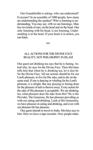 Our Grandsheikh is asking: who can understand?
Everyone? In an assembly of 1000 people, how many
are understanding the speaker? Who is listening is un-
derstanding. You may say: «Oh we are listening». Man
has two kinds of ears, on the head and on the heart. One
only listening with his head, is not listening, Under-
standing is in the heart. If your heart is in action, you
can listen.
***
ALL ACTIONS FOR THE DIVINE FACE
REALITY,NOT PHILOSOPHY INISLAM
One guest not drinking tea says that he is fasting. As-
ked why, he says for the Divine Face. Then Mevlana
tells him that when he is drinking tea, let it also be
for the Divine Face. All our actions should be for our
Lord's pleasure, to live for His sake, and to die on the
same road. If one is dancing or whirling for his Lord's
pleasure, it is alright. But any praying or fasting done
for the pleasure of nafs is thrown away. Every action for
the sake of His pleasure is acceptable. We are drinking
tea, what pleasure does He take from this? He is the
Provider, The Generous, He has pleasure providing us
with our eating and drinking. Look at His Generosity,
we have pleasure in eating and drinking, and even with
our pleasure He has pleasure.
One guest intends to travel to India. Mevlana says to
him: Here we have a tape recorder. Now people make
 