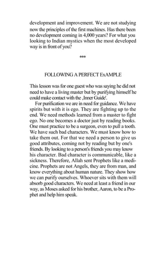 development and improvement. We are not studying
now the principles of the first machines. Has there been
no development coming in 4,000 years? For what you
looking to Indian mystics when the most developed
way is in front of you?
***
FOLLOWING APERFECT ExAMPLE
This lesson was for one guest who was saying he did not
need to have a living master but by purifying himself he
couldmakecontactwiththe‚InnerGuide'.
For purification we are in need for guidance. We have
spirits but with it is ego. They are fighting up to the
end. We need methods learned from a master to fight
ego. No one becomes a doctor just by reading books.
One must practice to be a surgeon, even to pull a tooth.
We have such bad characters. We must know how to
take them out. For that we need a person to give us
good attributes, coming not by reading but by one's
friends. By looking to a person's friends you may know
his character. Bad character is communicable, like a
sickness. Therefore, Allah sent Prophets like a medi-
cine. Prophets are not Angels, they are from man, and
know everything about human nature. They show how
we can purify ourselves. Whoever sits with them will
absorb good characters. We need at least a friend in our
way, as Moses asked for his brother, Aaron, to be a Pro-
phet and help him speak.
 