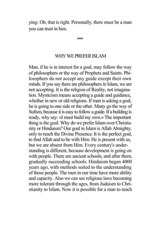 ying: Oh, that is right. Personally, there must be a man
you can trust in him.
***
WHYWEPREFERISLAM
Man, if he is in interest for a goal, may follow the way
of philosophers or the way of Prophets and Saints. Phi-
losophers do not accept any guide except their own
minds. If you say there are philosophers in Islam, we are
not accepting. It is the religion of Reality, not imagina-
tion. Mysticism means accepting a guide and guidance,
whether in new or old religions. If man is asking a goal,
he is going to one side or the other. Many go the way of
Sufism, becauseitiseasytofollowaguide.Ifabuildingis
ready, why say: «I must build my own.» The important
thing is the goal. Why do we prefer Islam over Christia-
nity or Hinduism? Our goal in Islam is Allah Almighty,
only to reach the Divine Presence. It is the perfect goal,
to find Allah and to be with Him. He is present with us,
but we are absent from Him. Every century's under-
standing is different, because development is going on
with people. There are ancient schools, and after them,
gradually succeeding schools. Hinduism began 4000
years ago, with methods suited to the understanding
of those people. The men in our time have more ability
and capacity. Also we can see religious laws becoming
more tolerant through the ages, from Judaism to Chri-
stianity to Islam. Now it is possible for a man to reach
 
