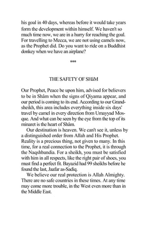 his goal in 40 days, whereas before it would take years
form the development within himself. We haven't so
much time now, we are in a hurry for reaching the goal.
For travelling to Mecca, we are not using camels now,
as the Prophet did. Do you want to ride on a Buddhist
donkeywhen we have an airplane?
***
THE SAFETY OF SHâM
Our Prophet, Peace be upon him, advised for believers
to be in Shâm when the signs of Qiyama appear, and
our period is coming to its end. According to our Grand-
sheikh, this area includes everything inside six days'
travel by camel in every direction from Umayyad Mos-
que. And what can be seen by the eye from the top of its
minaret is the heart of Shâm.
Our destination is heaven. We can't see it, unless by
a distinguished order from Allah and His Prophet.
Reality is a precious thing, not given to many. In this
time, for a real connection to the Prophet, it is through
the Naqshbandia. For a sheikh, you must be satisfied
with him in all respects, like the right pair of shoes, you
must find a perfect fit. Bayazid had 99 sheikhs before he
found the last, Jaafar as-Sadiq.
We believe our real protection is Allah Almighty.
There are no safe countries in these times. At any time
may come more trouble, in the West even more than in
the Middle East.
 