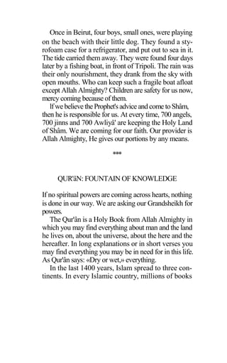 Once in Beirut, four boys, small ones, were playing
on the beach with their little dog. They found a sty-
rofoam case for a refrigerator, and put out to sea in it.
The tide carried them away. They were found four days
later by a fishing boat, in front of Tripoli. The rain was
their only nourishment, they drank from the sky with
open mouths. Who can keep such a fragile boat afloat
except Allah Almighty? Children are safety for us now,
mercy coming because of them.
lfwebelieve theProphet's advice andcome toShâm,
then he is responsible for us. At every time, 700 angels,
700 jinns and 700 Awliyâ' are keeping the Holy Land
of Shâm. We are coming for our faith. Our provider is
Allah Almighty, He gives our portions by any means.
***
QUR'âN: FOUNTAIN OF KNOWLEDGE
If no spiritual powers are coming across hearts, nothing
is done in our way. We are asking our Grandsheikh for
powers.
The Qur'ân is a Holy Book from Allah Almighty in
which you may find everything about man and the land
he lives on, about the universe, about the here and the
hereafter. In long explanations or in short verses you
may find everything you may be in need for in this life.
As Qur'ân says: «Dry or wet,» everything.
In the last 1400 years, Islam spread to three con-
tinents. In every Islamic country, millions of books
 