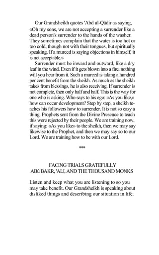 Our Grandsheikh quotes 'Abd ul-Qâdir as saying,
«Oh my sons, we are not accepting a surrender like a
dead person's surrender to the hands of the washer.
They sometimes complain that the water is too hot or
too cold, though not with their tongues, but spiritually
speaking. If a mureed is saying objections in himself, it
is not acceptable.»
Surrender must be inward and outward, like a dry
leaf in the wind. Even if it gets blown into a fire, nothing
will you hear from it. Such a mureed is taking a hundred
per cent benefit from the sheikh. As much as the sheikh
takes from blessings, he is also receiving. If surrender is
not complete, then only half and half. This is the way for
one who is asking. Who says to his ego: «As you like,»
how can occur development? Step by step, a sheikh te-
aches his followers how to surrender. It is not so easy a
thing. Prophets sent from the Divine Presence to teach
this were rejected by their people. We are training now,
if saying: «As you like» to the sheikh, then we may say
likewise to the Prophet, and then we may say so to our
Lord. We are training how to be with our Lord.
***
FACING TRIALS GRATEFULLY
ABû BAKR, 'ALî,AND THE THOUSAND MONKS
Listen and keep what you are listening to so you
may take benefit. Our Grandsheikh is speaking about
disliked things and describing our situation in life.
 