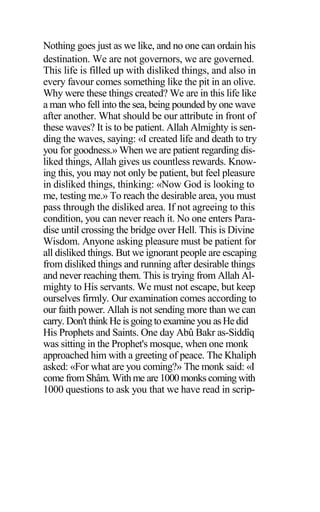 Nothing goes just as we like, and no one can ordain his
destination. We are not governors, we are governed.
This life is filled up with disliked things, and also in
every favour comes something like the pit in an olive.
Why were these things created? We are in this life like
a man who fell into the sea, being pounded by one wave
after another. What should be our attribute in front of
these waves? It is to be patient. Allah Almighty is sen-
ding the waves, saying: «I created life and death to try
you for goodness.» When we are patient regarding dis-
liked things, Allah gives us countless rewards. Know-
ing this, you may not only be patient, but feel pleasure
in disliked things, thinking: «Now God is looking to
me, testing me.» To reach the desirable area, you must
pass through the disliked area. If not agreeing to this
condition, you can never reach it. No one enters Para-
dise until crossing the bridge over Hell. This is Divine
Wisdom. Anyone asking pleasure must be patient for
all disliked things. But we ignorant people are escaping
from disliked things and running after desirable things
and never reaching them. This is trying from Allah Al-
mighty to His servants. We must not escape, but keep
ourselves firmly. Our examination comes according to
our faith power. Allah is not sending more than we can
carry. Don't thinkHe isgoingto examine you asHedid
His Prophets and Saints. One day Abû Bakr as-Siddîq
was sitting in the Prophet's mosque, when one monk
approached him with a greeting of peace. The Khaliph
asked: «For what are you coming?» The monk said: «I
come fromShâm. Withme are 1000 monks coming with
1000 questions to ask you that we have read in scrip-
 