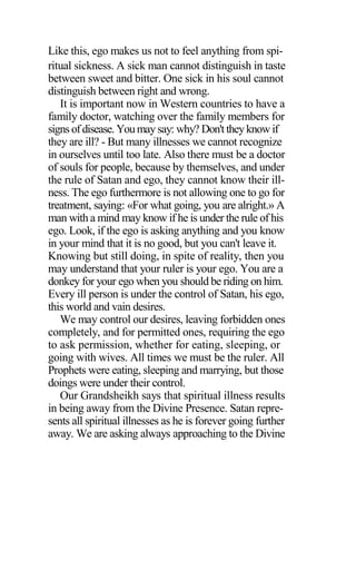 Like this, ego makes us not to feel anything from spi-
ritual sickness. A sick man cannot distinguish in taste
between sweet and bitter. One sick in his soul cannot
distinguish between right and wrong.
It is important now in Western countries to have a
family doctor, watching over the family members for
signs ofdisease. Youmay say: why? Don't theyknow if
they are ill? - But many illnesses we cannot recognize
in ourselves until too late. Also there must be a doctor
of souls for people, because by themselves, and under
the rule of Satan and ego, they cannot know their ill-
ness. The ego furthermore is not allowing one to go for
treatment, saying: «For what going, you are alright.» A
man with a mind may know if he is under the rule of his
ego. Look, if the ego is asking anything and you know
in your mind that it is no good, but you can't leave it.
Knowing but still doing, in spite of reality, then you
may understand that your ruler is your ego. You are a
donkey for your ego when you should be riding on him.
Every ill person is under the control of Satan, his ego,
this world and vain desires.
We may control our desires, leaving forbidden ones
completely, and for permitted ones, requiring the ego
to ask permission, whether for eating, sleeping, or
going with wives. All times we must be the ruler. All
Prophets were eating, sleeping and marrying, but those
doings were under their control.
Our Grandsheikh says that spiritual illness results
in being away from the Divine Presence. Satan repre-
sents all spiritual illnesses as he is forever going further
away. We are asking always approaching to the Divine
 