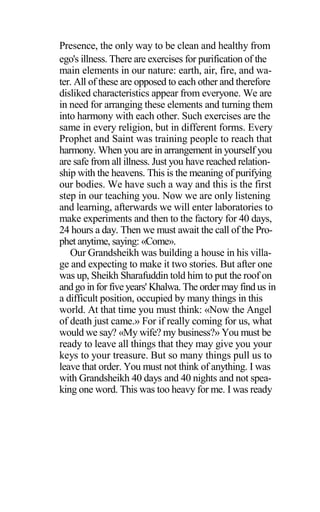 Presence, the only way to be clean and healthy from
ego's illness. There are exercises for purification of the
main elements in our nature: earth, air, fire, and wa-
ter. All of these are opposed to each other and therefore
disliked characteristics appear from everyone. We are
in need for arranging these elements and turning them
into harmony with each other. Such exercises are the
same in every religion, but in different forms. Every
Prophet and Saint was training people to reach that
harmony. When you are in arrangement in yourself you
are safe from all illness. Just you have reached relation-
ship with the heavens. This is the meaning of purifying
our bodies. We have such a way and this is the first
step in our teaching you. Now we are only listening
and learning, afterwards we will enter laboratories to
make experiments and then to the factory for 40 days,
24 hours a day. Then we must await the call of the Pro-
phet anytime, saying: «Come».
Our Grandsheikh was building a house in his villa-
ge and expecting to make it two stories. But after one
was up, Sheikh Sharafuddin told him to put the roof on
and go in for five years' Khalwa. The order may find us in
a difficult position, occupied by many things in this
world. At that time you must think: «Now the Angel
of death just came.» For if really coming for us, what
would we say? «My wife? my business?» You must be
ready to leave all things that they may give you your
keys to your treasure. But so many things pull us to
leave that order. You must not think of anything. I was
with Grandsheikh 40 days and 40 nights and not spea-
king one word. This was too heavy for me. I was ready
 