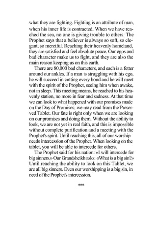 what they are fighting. Fighting is an attribute of man,
when his inner life is contracted. When we have rea-
ched the sea, no one is giving trouble to others. The
Prophet says that a believer is always so soft, so ele-
gant, so merciful. Reaching their heavenly homeland,
they are satisfied and feel absolute peace. Our egos and
bad character make us to fight, and they are also the
main reason keeping us on this earth.
There are 80,000 bad characters, and each is a fetter
around our ankles. If a man is struggling with his ego,
he will succeed in cutting every bond and he will meet
with the spirit of the Prophet, seeing him when awake,
not in sleep. This meeting means, he reached to his hea-
venly station, no more in fear and sadness. At that time
we can look to what happened with our promises made
on the Day of Promises; we may read from the Preser-
ved Tablet. Our fate is right only when we are looking
on our promises and doing them. Without the ability to
look, we are not yet in real faith, and this is impossible
without complete purification and a meeting with the
Prophet's spirit. Until reaching this, all of our worship
needs intercession of the Prophet. When looking on the
tablet, you will be able to intercede for others.
The Prophet said for his nation: «I will intercede for
big sinners.» Our Grandsheikh asks: «What is a big sin?»
Until reaching the ability to look on this Tablet, we
are all big sinners. Even our worshipping is a big sin, in
need of the Prophet's intercession.
***
 