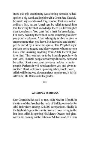 stood that this questioning was coming because he had
spoken a big word, calling himself a Great Sea. Quickly
he made sajda and asked forgiveness. That was not an
ordinary fish, but an Angel sent by Allah to teach him
that for every level of knowledge there is a level higher
than it, endlessly. You can't find a limit for knowledge.
For every boasting there must come something to show
you your weakness. Allah Almighty is able to give to
anyone more than you have. He degraded and destro-
yed Nimrod by a lame mosquito. The Prophet says:
perhaps some ragged and dusty person whom no-one
likes, if he is asking anything from Allah, He will give
it to him. This teaches us to be humble people with
our Lord. Humble people are always in safety here and
hereafter. Don't show your power or rank or riches to
people. Perhaps it will be taken from you and given to
another. Don't look from up seeing other people down,
Allah will bring you down and put another up. It is His
Attribute, He Raises and Degrades.
***
WEARINGTURBANS
Our Grandsheikh said to me, «Oh Nazim Efendi, in
the time of the Prophet the rank of Siddîq was only for
Abû Bakr from among 124,000 companions. Siddîq is
the highest degree for saints. We are now living in the
last time. Allah is opening His Mercy Oceans and giant
waves are coming on the nation of Muhammad. If a man
 