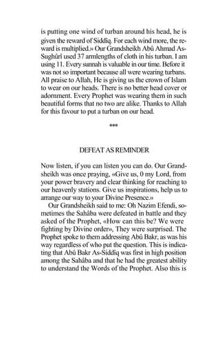 is putting one wind of turban around his head, he is
given the reward of Siddîq. For each wind more, the re-
ward is multiplied.» Our Grandsheikh Abû Ahmad As-
Sughûrî used 37 armlengths of cloth in his turban. I am
using 11. Every sunnah is valuable in our time. Before it
was not so important because all were wearing turbans.
All praise to Allah, He is giving us the crown of Islam
to wear on our heads. There is no better head cover or
adornment. Every Prophet was wearing them in such
beautiful forms that no two are alike. Thanks to Allah
for this favour to put a turban on our head.
***
DEFEATASREMINDER
Now listen, if you can listen you can do. Our Grand-
sheikh was once praying, «Give us, 0 my Lord, from
your power bravery and clear thinking for reaching to
our heavenly stations. Give us inspirations, help us to
arrange our way to your Divine Presence.»
Our Grandsheikh said to me: Oh Nazim Efendi, so-
metimes the Sahâba were defeated in battle and they
asked of the Prophet, «How can this be? We were
fighting by Divine order», They were surprised. The
Prophet spoke to them addressing Abû Bakr, as was his
way regardless of who put the question. This is indica-
ting that Abû Bakr As-Siddîq was first in high position
among the Sahâba and that he had the greatest ability
to understand the Words of the Prophet. Also this is
 