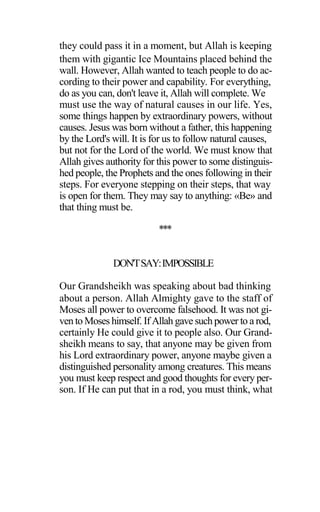 they could pass it in a moment, but Allah is keeping
them with gigantic Ice Mountains placed behind the
wall. However, Allah wanted to teach people to do ac-
cording to their power and capability. For everything,
do as you can, don't leave it, Allah will complete. We
must use the way of natural causes in our life. Yes,
some things happen by extraordinary powers, without
causes. Jesus was born without a father, this happening
by the Lord's will. It is for us to follow natural causes,
but not for the Lord of the world. We must know that
Allah gives authority for this power to some distinguis-
hed people, the Prophets and the ones following in their
steps. For everyone stepping on their steps, that way
is open for them. They may say to anything: «Be» and
that thing must be.
***
DON'TSAY:IMPOSSIBLE
Our Grandsheikh was speaking about bad thinking
about a person. Allah Almighty gave to the staff of
Moses all power to overcome falsehood. It was not gi-
ven to Moses himself. If Allah gave such power to a rod,
certainly He could give it to people also. Our Grand-
sheikh means to say, that anyone may be given from
his Lord extraordinary power, anyone maybe given a
distinguished personality among creatures. This means
you must keep respect and good thoughts for every per-
son. If He can put that in a rod, you must think, what
 