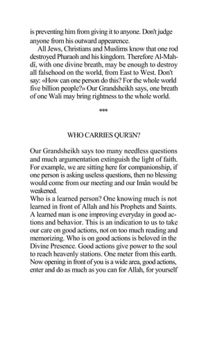 is preventing himfrom giving it to anyone. Don't judge
anyone from his outward appearence.
All Jews, Christians and Muslims know that one rod
destroyed Pharaoh and his kingdom. Therefore Al-Mah-
dî, with one divine breath, may be enough to destroy
all falsehood on the world, from East to West. Don't
say: «How can one person do this? For the whole world
five billion people?» Our Grandsheikh says, one breath
of one Wali may bring rightness to the whole world.
***
WHO CARRIES QUR'âN?
Our Grandsheikh says too many needless questions
and much argumentation extinguish the light of faith.
For example, we are sitting here for companionship, if
one person is asking useless questions, then no blessing
would come from our meeting and our Imân would be
weakened.
Who is a learned person? One knowing much is not
learned in front of Allah and his Prophets and Saints.
A learned man is one improving everyday in good ac-
tions and behavior. This is an indication to us to take
our care on good actions, not on too much reading and
memorizing. Who is on good actions is beloved in the
Divine Presence. Good actions give power to the soul
to reach heavenly stations. One meter from this earth.
Now openingin frontof you isawidearea,goodactions,
enter and do as much as you can for Allah, for yourself
 