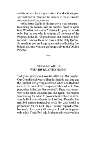 and for others, for every creature. Good actions give
spiritual power. Practice the actions in these lessons:
we are not speaking theories.
«Who keeps Qur'ân in his memory is most honoura -
ble among my nation», said the Prophet, peace be upon
him. Who has that honour? Not one keeping the words
only, but the one who is keeping all the ways of the
Prophet, doing all 100 goodnesses and leaving all 800
forbidden actions. He is the carrier of the Holy Qur'ân.
As much as you are keeping sunnah and leaving for-
bidden actions, you are going quickly to the Divine
Presence.
***
EVERYONEWILLBE
WITHHISBELOVEDFRIEND
Today we speak about love for Allah and His Prophet.
Our Grandsheikh was telling this hadith, that one day
the Prophet was giving a sermon when one Bedouin
came to the door of the mosque and shouted: «Oh Pro-
phet, when is the Last Day coming?» There was no ans-
wer, so he called out again and still again. The Prophet
was waiting for Allah to provide him with an answer,
as only He knows when is the Last Day. Then the An-
gel Jibrîl came to him saying: «Ask him what he did in
preparation for the Last Day.» The man replied: «Mu-
hammad, I love you and I love your Lord, nothing else,
only this.» Then Jibrîl told Muhammad: «Answer him
 