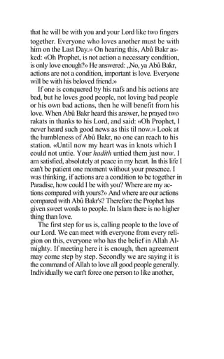that he will be with you and your Lord like two fingers
together. Everyone who loves another must be with
him on the Last Day.» On hearing this, Abû Bakr as-
ked: «Oh Prophet, is not action a necessary condition,
is only love enough?» He answered: „No, ya Abû Bakr,
actions are not a condition, important is love. Everyone
will be with his beloved friend.»
If one is conquered by his nafs and his actions are
bad, but he loves good people, not loving bad people
or his own bad actions, then he will benefit from his
love. When Abû Bakr heard this answer, he prayed two
rakats in thanks to his Lord, and said: «Oh Prophet, I
never heard such good news as this til now.» Look at
the humbleness of Abû Bakr, no one can reach to his
station. «Until now my heart was in knots which I
could not untie. Your hadîth untied them just now. I
am satisfied, absolutely at peace in my heart. In this life I
can't be patient one moment without your presence. I
was thinking, if actions are a condition to be together in
Paradise, how could I be with you? Where are my ac-
tions compared with yours?» And where are our actions
compared with Abû Bakr's? Therefore the Prophet has
given sweet words to people. In Islam there is no higher
thing than love.
The first step for us is, calling people to the love of
our Lord. We can meet with everyone from every reli-
gion on this, everyone who has the belief in Allah Al-
mighty. If meeting here it is enough, then agreement
may come step by step. Secondly we are saying it is
the command of Allah to love all good people generally.
Individually we can't force one person to like another,
 
