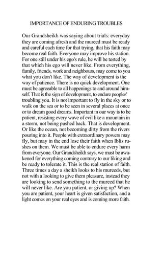 IMPORTANCE OF ENDURING TROUBLES
Our Grandsheikh was saying about trials: everyday
they are coming afresh and the mureed must be ready
and careful each time for that trying, that his faith may
become real faith. Everyone may improve his station.
For one still under his ego's rule, he will be tested by
that which his ego will never like. From everything,
family, friends, work and neighbours, may come to you
what you don't like. The way of development is the
way of patience. There is no quick development. One
must be agreeable to all happenings to and around him-
self. That is the sign of development, to endure peoples'
troubling you. It is not important to fly in the sky or to
walk on the sea or to be seen in several places at once
or to dream good dreams. Important in our way is to be
patient, resisting every wave of evil like a mountain in
a storm, not being pushed back. That is development.
Or like the ocean, not becoming dirty from the rivers
pouring into it. People with extraordinary powers may
fly, but may in the end lose their faith when Iblis ru-
shes on them. We must be able to endure every harm
from everyone. Our Grandsheikh says, we must be awa-
kened for everything coming contrary to our liking and
be ready to tolerate it. This is the real station of faith.
Three times a day a sheikh looks to his mureeds, but
not with a looking to give them pleasure, instead they
are looking to send something to the mureed that he
will never like. Are you patient, or giving up? When
you are patient, your heart is given satisfaction, and a
light comes on your real eyes and is coming more faith.
 