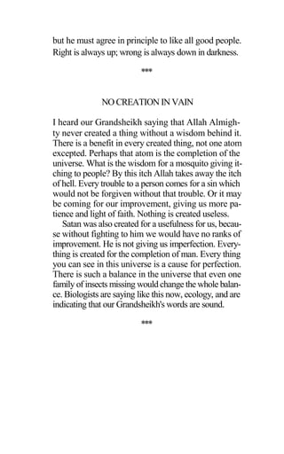 but he must agree in principle to like all good people.
Right is always up; wrong is always down in darkness.
***
NO CREATION IN VAIN
I heard our Grandsheikh saying that Allah Almigh-
ty never created a thing without a wisdom behind it.
There is a benefit in every created thing, not one atom
excepted. Perhaps that atom is the completion of the
universe. What is the wisdom for a mosquito giving it-
ching to people? By this itch Allah takes away the itch
of hell. Every trouble to a person comes for a sin which
would not be forgiven without that trouble. Or it may
be coming for our improvement, giving us more pa-
tience and light of faith. Nothing is created useless.
Satan was also created for a usefulness for us, becau-
se without fighting to him we would have no ranks of
improvement. He is not giving us imperfection. Every-
thing is created for the completion of man. Every thing
you can see in this universe is a cause for perfection.
There is such a balance in the universe that even one
family of insects missing would change the whole balan-
ce. Biologists are saying like this now, ecology, and are
indicating that our Grandsheikh's words are sound.
***
 