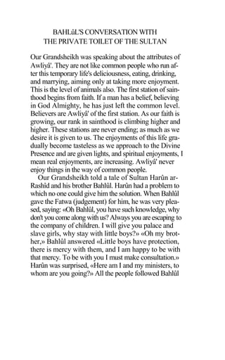 BAHLûL'S CONVERSATION WITH
THE PRIVATE TOILET OF THE SULTAN
Our Grandsheikh was speaking about the attributes of
Awliyâ'. They are not like common people who run af-
ter this temporary life's deliciousness, eating, drinking,
and marrying, aiming only at taking more enjoyment.
This is the level of animals also. The first station of sain-
thood begins from faith. If a man has a belief, believing
in God Almighty, he has just left the common level.
Believers are Awliyâ' of the first station. As our faith is
growing, our rank in sainthood is climbing higher and
higher. These stations are never ending; as much as we
desire it is given to us. The enjoyments of this life gra-
dually become tasteless as we approach to the Divine
Presence and are given lights, and spiritual enjoyments, I
mean real enjoyments, are increasing. Awliyâ' never
enjoy things in the way of common people.
Our Grandsheikh told a tale of Sultan Harûn ar-
Rashîd and his brother Bahlûl. Harûn had a problem to
which no one could give him the solution. When Bahlûl
gave the Fatwa (judgement) for him, he was very plea-
sed, saying: «Oh Bahlûl, you have such knowledge, why
don'tyou come alongwithus?Always you areescaping to
the company of children. I will give you palace and
slave girls, why stay with little boys?» «Oh my brot-
her,» Bahlûl answered «Little boys have protection,
there is mercy with them, and I am happy to be with
that mercy. To be with you I must make consultation.»
Harûn was surprised, «Here am I and my ministers, to
whom are you going?» All the people followed Bahlûl
 