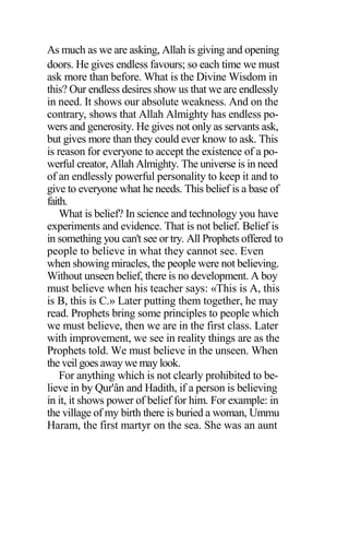 As much as we are asking, Allah is giving and opening
doors. He gives endless favours; so each time we must
ask more than before. What is the Divine Wisdom in
this? Our endless desires show us that we are endlessly
in need. It shows our absolute weakness. And on the
contrary, shows that Allah Almighty has endless po-
wers and generosity. He gives not only as servants ask,
but gives more than they could ever know to ask. This
is reason for everyone to accept the existence of a po-
werful creator, Allah Almighty. The universe is in need
of an endlessly powerful personality to keep it and to
give to everyone what he needs. This belief is a base of
faith.
What is belief? In science and technology you have
experiments and evidence. That is not belief. Belief is
in something you can't see or try. All Prophets offered to
people to believe in what they cannot see. Even
when showing miracles, the people were not believing.
Without unseen belief, there is no development. A boy
must believe when his teacher says: «This is A, this
is B, this is C.» Later putting them together, he may
read. Prophets bring some principles to people which
we must believe, then we are in the first class. Later
with improvement, we see in reality things are as the
Prophets told. We must believe in the unseen. When
the veil goes away we may look.
For anything which is not clearly prohibited to be-
lieve in by Qur'ân and Hadith, if a person is believing
in it, it shows power of belief for him. For example: in
the village of my birth there is buried a woman, Ummu
Haram, the first martyr on the sea. She was an aunt
 