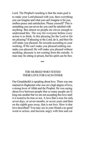 Lord. The Prophet's teaching is that the main goal is
to make your Lord pleased with you, then everything
you can imagine and what you can't imagine is for you,
endless peace and satisfaction. Please yourself? This is
something you can never do; you can't be satisfied with
anything. But almost no people are clever enough to
understand this. The way for everyone before every
action is to think: Is this pleasing for the Lord or for
me pleasing? If pleasing to the Lord, do it, and then He
will make you pleased. He rewards according to your
working. If He can't make you pleased nothing can
make you pleased; He will make you pleased without
anything; pleasure is not coming from the outside. A
man may be sitting in prison, but his spirit can be free.
***
THE MUREED WHO TESTED
THEIR LOVE FOR EACH OTHER
Our Grandsheikh is speaking about love. There was one
mureed in Daghestan who was on a high degree of love,
a strong lover of Allah and the Prophet. He was saying
about love between people that so many people are li-
king one another but we are not accepting this love until
it is tested to be true or not. A love that is true for only
seven days, or seven months, or seven years and then
on the eighth goes away, that is not love. How is that
love described? You may see in your friend a no good
word or action, and become angry with him and cut
 