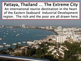 Pattaya, Thailand … The Extreme City An international tourist destination in the heart of the Eastern Seaboard  Industrial Development region.  The rich and the poor are all drawn here.   