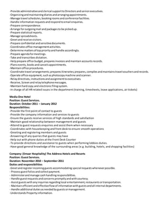 -Provide administrativeandclerical supporttoDirectorsandseniorexecutives.
-Organizingandmaintainingdiariesandarrangingappointments.
-Manage travel schedules,bookingroomsandconferencefacilities.
-Handle information requestsandrespondtoemail enquiries.
-Prepare correspondence.
-Arrange foroutgoingmail andpackagesto be pickedup.
-Prepare statistical reports.
-Manage spreadsheets.
-Greetandreceive visitors.
-Prepare confidential andsensitivedocuments.
-Coordinatesoffice managementactivities.
-Determine mattersof toppriorityandhandle accordingly.
-Prepare agendaformeetings.
-Take and transcribesdictation.
-Helpprepare office budget,preparesinvoicesandmaintainaccountsrecords.
-Plansevents, booksandcancelsappointments.
-Maintainoffice procedures.
-Coordinate travel arrangements;preparesitineraries;prepares,compilesandmaintainstravelvouchersandrecords.
-Operate office equipment,suchasphotocopymachine andscanner.
-Relaydirectives,instructionsandassignmenttoexecutives.
-Receive,Screenandrelaytelephonemessages.
-Maintainhardcopy and electronicfilingsystem.
-In charge of all HR related issues in the department (training, timesheets, leave applications, air tickets)
Media One Hotel
Position: Guest Services.
Duration: October 2011 – January 2012
Responsibilities:
-Provide the first point of contact to guests
-Provide the company information and services to guests
-Ensure the guests receive services of high standards and satisfaction
-Maintain good relationship between management and guests
-Attend to guest requests enquiries and assist them when necessary
-Coordinates with housekeeping and front desk to ensure smooth operations
-Greeting and registering members and guests
-Answering of any queries that guests may have
-Help out with phone duties at the Front Desk Counter
-To provide directions and assistance to guests when performing lobbies duties.
-Have good general knowledge of the surrounding areas (e.g. building, hotels, and shopping facilities)
Company: (Emaar Hospitality) The Address Hotels and Resorts
Position: Guest Services.
Duration: November 2010 – September 2011
Duties and responsibilities
-Greetandregisterincomingguestsaccommodating special requestswheneverpossible.
- Processguestfoliosandcollectpayment.
- Administerandmanage cashhandlingresponsibilities.
- Handle guestrequestsandconcernspromptlyandwithcourtesy.
- Assistguestswithanyinquiriesregardinglocal entertainment,restaurantsortransportation.
- Maintainefficientandeffectiveflow of informationwithguestsandall internal departments.
- Handle additional dutiesasneededbyguestsormanagement.
-Understands Propertyinformation.
 