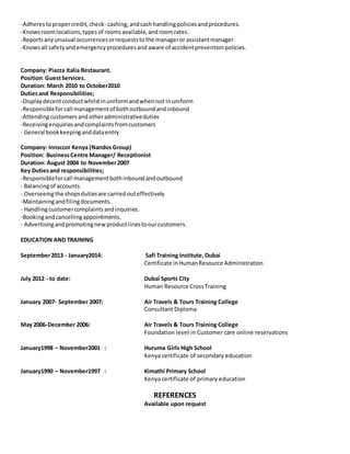 -Adherestopropercredit,check- cashing,andcashhandlingpoliciesandprocedures.
-Knowsroomlocations,typesof roomsavailable,androomrates.
-Reportsanyunusual occurrencesorrequeststothe manageror assistantmanager.
-Knowsall safetyandemergencyproceduresand aware of accidentpreventionpolicies.
Company: Piazza Italia Restaurant.
Position:GuestServices.
Duration: March 2010 to October2010
Dutiesand Responsibilities;
-Displaydecentconductwhilstinuniformandwhennot inuniform
-Responsibleforcall managementof bothoutboundandinbound
-Attendingcustomers andotheradministrativeduties
-Receivingenquiriesandcomplaintsfromcustomers
- General bookkeepinganddataentry
Company: Innsccor Kenya (Nandos Group)
Position: BusinessCentre Manager/ Receptionist
Duration: August 2004 to November2007
Key Dutiesand responsibilities;
-Responsibleforcall managementbothinboundandoutbound
- Balancingof accounts
- Overseeingthe shopsdutiesare carriedouteffectively
-Maintainingandfilingdocuments.
- Handlingcustomercomplaintsandinquiries.
-Bookingandcancellingappointments.
- Advertisingandpromotingnewproductlinestoourcustomers.
EDUCATION AND TRAINING
September2013 - January2014: Safi Training Institute,Dubai
Certificate inHumanResource Administration
July 2012 - to date: Dubai Sports City
Human Resource CrossTraining
January 2007- September 2007: Air Travels & Tours Training College
Consultant Diploma
May 2006-December 2006: Air Travels & Tours Training College
Foundation level in Customer care online reservations
January1998 – November2001 : Huruma Girls High School
Kenya certificate of secondary education
January1990 – November1997 : Kimathi Primary School
Kenya certificate of primary education
REFERENCES
Available upon request
 
