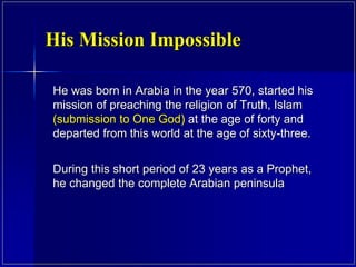 He was born in Arabia in the year 570, started his
mission of preaching the religion of Truth, Islam
(submission to One God) at the age of forty and
departed from this world at the age of sixty-three.
During this short period of 23 years as a Prophet,
he changed the complete Arabian peninsula
His Mission Impossible
 