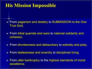  From paganism and idolatry to SUBMISSION to the One
True God,
 From tribal quarrels and wars to national solidarity and
cohesion,
 From drunkenness and debauchery to sobriety and piety,
 From lawlessness and anarchy to disciplined living,
 From utter bankruptcy to the highest standards of moral
excellence.
His Mission Impossible
 