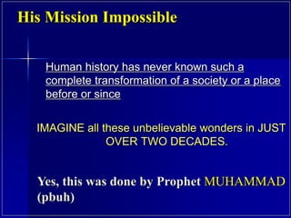 Human history has never known such a
complete transformation of a society or a place
before or since
IMAGINE all these unbelievable wonders in JUST
OVER TWO DECADES.
His Mission Impossible
Yes, this was done by Prophet MUHAMMAD
(pbuh)
 