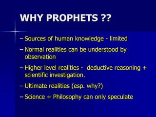 WHY PROPHETS ??
– Sources of human knowledge - limited
– Normal realities can be understood by
observation
– Higher level realities - deductive reasoning +
scientific investigation.
– Ultimate realities (esp. why?)
– Science + Philosophy can only speculate
 