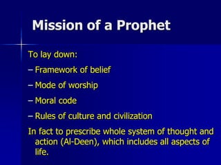 Mission of a Prophet
To lay down:
– Framework of belief
– Mode of worship
– Moral code
– Rules of culture and civilization
In fact to prescribe whole system of thought and
action (Al-Deen), which includes all aspects of
life.
 