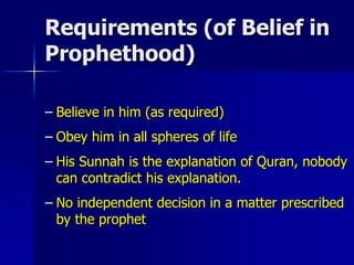 Requirements (of Belief in
Prophethood)
– Believe in him (as required)
– Obey him in all spheres of life
– His Sunnah is the explanation of Quran, nobody
can contradict his explanation.
– No independent decision in a matter prescribed
by the prophet
 