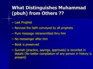 What Distinguishes Muhammad
(pbuh) from Others ??
– Last Prophet
– Revived the faith conveyed by all prophets
– Pure message retransmitted thru him
– No messenger after him
– Book is preserved
– Sunnah (practice, sayings, approvals) is recorded in
details (No better compilation of any person in history is
present)
 