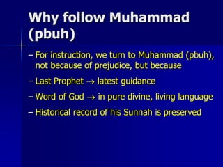 Why follow Muhammad
(pbuh)
– For instruction, we turn to Muhammad (pbuh),
not because of prejudice, but because
– Last Prophet  latest guidance
– Word of God  in pure divine, living language
– Historical record of his Sunnah is preserved
 