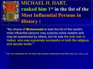 "My choice of Muhammad to lead the list of the world's
most influential persons may surprise some readers and
may be questioned by others, but he was the only man in
history who was supremely successful on both the religious
and secular levels.”*
* THE 100: A RANKING OF THE MOST INFLUENTIAL PERSONS IN HISTORY, New York, 1978, p. 33)
MICHAEL H. HART,
ranked him 1st in the list of the
Most Influential Persons in
History :
 