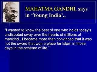"I wanted to know the best of one who holds today's
undisputed sway over the hearts of millions of
mankind.. I became more than convinced that it was
not the sword that won a place for Islam in those
days in the scheme of life.”
MAHATMA GANDHI, says
in ‘Young India’..
 