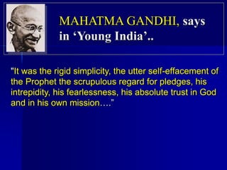 "It was the rigid simplicity, the utter self-effacement of
the Prophet the scrupulous regard for pledges, his
intrepidity, his fearlessness, his absolute trust in God
and in his own mission….”
MAHATMA GANDHI, says
in ‘Young India’..
 