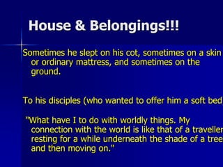 House & Belongings!!!
Sometimes he slept on his cot, sometimes on a skin
or ordinary mattress, and sometimes on the
ground.
To his disciples (who wanted to offer him a soft bed)
"What have I to do with worldly things. My
connection with the world is like that of a traveller
resting for a while underneath the shade of a tree
and then moving on."
 