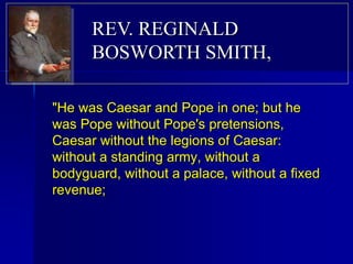 "He was Caesar and Pope in one; but he
was Pope without Pope's pretensions,
Caesar without the legions of Caesar:
without a standing army, without a
bodyguard, without a palace, without a fixed
revenue;
REV. REGINALD
BOSWORTH SMITH,
 