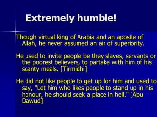 Extremely humble!
Though virtual king of Arabia and an apostle of
Allah, he never assumed an air of superiority.
He used to invite people be they slaves, servants or
the poorest believers, to partake with him of his
scanty meals. [Tirmidhi]
He did not like people to get up for him and used to
say, "Let him who likes people to stand up in his
honour, he should seek a place in hell." [Abu
Dawud]
 