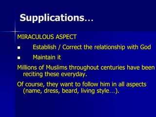 Supplications…
MIRACULOUS ASPECT
 Establish / Correct the relationship with God
 Maintain it
Millions of Muslims throughout centuries have been
reciting these everyday.
Of course, they want to follow him in all aspects
(name, dress, beard, living style…).
 