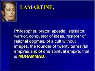 Philosopher, orator, apostle, legislator,
warrior, conqueror of ideas, restorer of
rational dogmas, of a cult without
images, the founder of twenty terrestrial
empires and of one spiritual empire, that
is MUHAMMAD.
LAMARTINE,
 