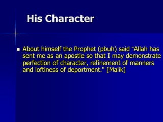 His Character
 About himself the Prophet (pbuh) said “Allah has
sent me as an apostle so that I may demonstrate
perfection of character, refinement of manners
and loftiness of deportment." [Malik]
 
