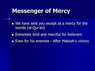 Messenger of Mercy
 We have sent you except as a mercy for the
worlds (al-Qur’an)
 Extremely kind and merciful for believers
 Even for his enemies - After Makkah’s victory
 