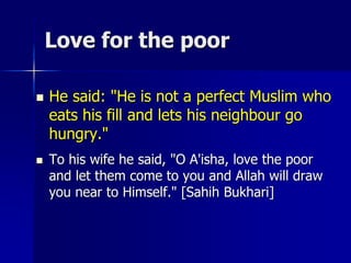 Love for the poor
 He said: "He is not a perfect Muslim who
eats his fill and lets his neighbour go
hungry."
 To his wife he said, "O A'isha, love the poor
and let them come to you and Allah will draw
you near to Himself." [Sahih Bukhari]
 