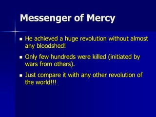 Messenger of Mercy
 He achieved a huge revolution without almost
any bloodshed!
 Only few hundreds were killed (initiated by
wars from others).
 Just compare it with any other revolution of
the world!!!
 