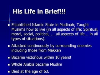 His Life in Brief!!!
 Established Islamic State in Madinah; Taught
Muslims how to live (in all aspects of life: Spiritual,
moral, social, political, … all aspects of life… in all
types of situations).
 Attacked continuously by surrounding enemies
including those from Makkah
 Became victorious within 10 years!
 Whole Arabia became Muslim
 Died at the age of 63.
 