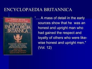 ENCYCLOPAEDIA BRITANNICA
“.... A mass of detail in the early
sources show that he was an
honest and upright man who
had gained the respect and
loyalty of others who were like-
wise honest and upright men."
(Vol. 12)
 