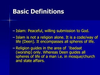 Basic Definitions
– Islam: Peaceful, willing submission to God.
– Islam is not a religion alone. It is a code/way of
life (Deen). It encompasses all spheres of life.
– Religion guides in the area of 'ibadaat
(worship) only. Whereas Deen guides all
spheres of life of a man i.e. in mosque/church
and state affairs.
 